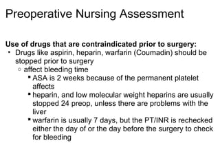 Preoperative Nursing Assessment

Use of drugs that are contraindicated prior to surgery:
• Drugs like aspirin, heparin, warfarin (Coumadin) should be
  stopped prior to surgery
   o affect bleeding time
       ASA is 2 weeks because of the permanent platelet
        affects
       heparin, and low molecular weight heparins are usually
        stopped 24 preop, unless there are problems with the
        liver
       warfarin is usually 7 days, but the PT/INR is rechecked
        either the day of or the day before the surgery to check
        for bleeding
 