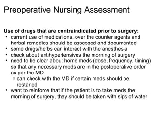 Preoperative Nursing Assessment

Use of drugs that are contraindicated prior to surgery:
• current use of medications, over the counter agents and
  herbal remedies should be assessed and documented
• some drugs/herbs can interact with the anesthesia
• check about antihypertensives the morning of surgery
• need to be clear about home meds (dose, frequency, timing)
  so that any necessary meds are in the postoperative order
  as per the MD
   o can check with the MD if certain meds should be
     restarted
• want to reinforce that if the patient is to take meds the
  morning of surgery, they should be taken with sips of water
 