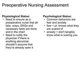 Preoperative Nursing Assessment

Physiological Status:            Psychological Status:
 • Need to ensure as a            • Common behaviors are
   preoperative nurse that all      fear and anxiety
   labs, xrays, EKGs and          • fear = pt. knows what they
   necessary tests are done         are scared of
   and in the chart               • anxiety = don't tangibly
 • Need to notify the               know what is scaring you
   physician if there is
   anything abnormal,
   shouldn't assume that
   they've already seen it
 