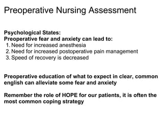 Preoperative Nursing Assessment

Psychological States:
Preoperative fear and anxiety can lead to:
 1. Need for increased anesthesia
 2. Need for increased postoperative pain management
 3. Speed of recovery is decreased


Preoperative education of what to expect in clear, common
english can alleviate some fear and anxiety

Remember the role of HOPE for our patients, it is often the
most common coping strategy
 