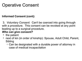 Operative Consent

Informed Consent (cont):

 3. Voluntary Consent: Can't be coerced into going through
with a procedure. This consent can be revoked at any point
leading up to a surgical procedure.
Who can give consent?
 • the patient
 • next of kin (in order of kinship): Spouse, Adult Child, Parent,
   Sibling
    o Can be designated with a durable power of attorney in
      case of medical incapacitation
 