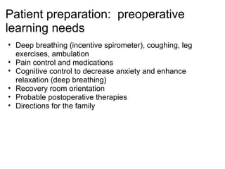 Patient preparation: preoperative
learning needs
• Deep breathing (incentive spirometer), coughing, leg
  exercises, ambulation
• Pain control and medications
• Cognitive control to decrease anxiety and enhance
  relaxation (deep breathing)
• Recovery room orientation
• Probable postoperative therapies
• Directions for the family
 