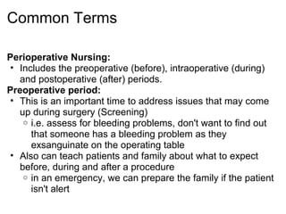 Common Terms

Perioperative Nursing:
 • Includes the preoperative (before), intraoperative (during)
   and postoperative (after) periods.
Preoperative period:
 • This is an important time to address issues that may come
   up during surgery (Screening)
    o i.e. assess for bleeding problems, don't want to find out
      that someone has a bleeding problem as they
      exsanguinate on the operating table
 • Also can teach patients and family about what to expect
   before, during and after a procedure
    o in an emergency, we can prepare the family if the patient
      isn't alert
 