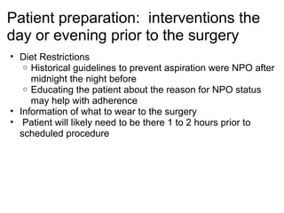 Patient preparation: interventions the
day or evening prior to the surgery
• Diet Restrictions
   o Historical guidelines to prevent aspiration were NPO after
     midnight the night before
   o Educating the patient about the reason for NPO status
     may help with adherence
• Information of what to wear to the surgery
• Patient will likely need to be there 1 to 2 hours prior to
  scheduled procedure
 