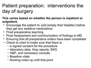 Patient preparation: interventions the
day of surgery
This varies based on whether the person is inpatient or
outpatient.
 • Encourage the patient to void (empty their bladder) before
   they get any sedative medications
 • Final preoperative teaching
 • Final Assessment and communication of findings to MD
 • Ensuring that all preoperative orders have been completed
 • Check to chart to make sure that there is:
    o a signed consent for the procedure
    o laboratory data, Xray reports, EKG
    o H&P, and necessary consults
    o Baseline vitals
    o Nursing notes up until that point
 
