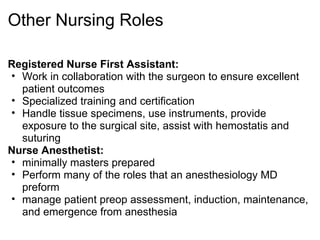 Other Nursing Roles

Registered Nurse First Assistant:
• Work in collaboration with the surgeon to ensure excellent
  patient outcomes
• Specialized training and certification
• Handle tissue specimens, use instruments, provide
  exposure to the surgical site, assist with hemostatis and
  suturing
Nurse Anesthetist:
• minimally masters prepared
• Perform many of the roles that an anesthesiology MD
  preform
• manage patient preop assessment, induction, maintenance,
  and emergence from anesthesia
 