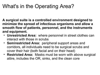 What's in the Operating Area?

A surgical suite is a controlled environment designed to
minimize the spread of infectious organisms and allow a
smooth flow of patients, personnel, and the instruments
and equipment.
 • Unrestricted Area: where personnel in street clothes can
   interact with those in scrubs
 • Semirestricted Area: peripheral support areas and
   corridors, all individuals need to be surgical scrubs and
   cover their hair (both facial and on their head)
 • Restricted Area: Masks must be worn with above surgical
   attire, includes the OR, sinks, and the clean core
 
