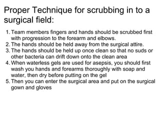 Proper Technique for scrubbing in to a
surgical field:
1. Team members fingers and hands should be scrubbed first
   with progression to the forearm and elbows.
2. The hands should be held away from the surgical attire.
3. The hands should be held up once clean so that no suds or
   other bacteria can drift down onto the clean area
4. When waterless gels are used for asepsis, you should first
   wash you hands and forearms thoroughly with soap and
   water, then dry before putting on the gel
5. Then you can enter the surgical area and put on the surgical
   gown and gloves
 