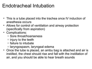 Endotracheal Intubation

• This is a tube placed into the trachea once IV induction of
  anesthesia occurs
• Allows for control of ventilation and airway protection
  (specifically from aspiration)
• Complications:
   o Sore throat/hoarseness
   o injury to the teeth
   o failure to intubate
   o laryngospasm, laryngeal edema
• Once the tube is placed, an ambu bag is attached and air is
  instilled, the chest should rise and fall with the instillation of
  air, and you should be able to hear breath sounds
 