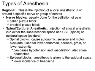 Types of Anesthesia
Regional: This is the injection of a local anesthetic in or
around a specific nerve or group of nerves
 • Nerve blocks: usually done for the palliation of pain
    o celiac plexus block
    o brachial plexus block
 • Spinal/Epidural Anesthetic: injection of a local anesthetic
   into either the subarachnoid space and CSF (spinal) or
   epidural space (epidural)
    o Spinal blocks: cause autonomic, sensory and motor
      blockade, used for lower abdomen, perineal, groin, or
      lower extremity
         can cause hypotension and vasodilation, also spinal
          headaches
    o Epidural blocks: anesthetic is given to the epidural space
         lower incidence of headache
 