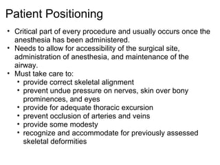 Patient Positioning
• Critical part of every procedure and usually occurs once the
  anesthesia has been administered.
• Needs to allow for accessibility of the surgical site,
  administration of anesthesia, and maintenance of the
  airway.
• Must take care to:
   • provide correct skeletal alignment
   • prevent undue pressure on nerves, skin over bony
     prominences, and eyes
   • provide for adequate thoracic excursion
   • prevent occlusion of arteries and veins
   • provide some modesty
   • recognize and accommodate for previously assessed
     skeletal deformities
 