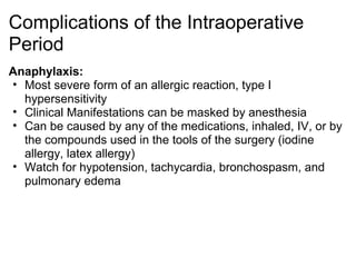 Complications of the Intraoperative
Period
Anaphylaxis:
• Most severe form of an allergic reaction, type I
  hypersensitivity
• Clinical Manifestations can be masked by anesthesia
• Can be caused by any of the medications, inhaled, IV, or by
  the compounds used in the tools of the surgery (iodine
  allergy, latex allergy)
• Watch for hypotension, tachycardia, bronchospasm, and
  pulmonary edema
 