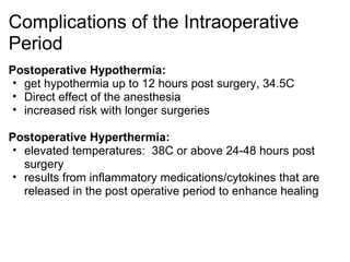 Complications of the Intraoperative
Period
Postoperative Hypothermia:
 • get hypothermia up to 12 hours post surgery, 34.5C
 • Direct effect of the anesthesia
 • increased risk with longer surgeries

Postoperative Hyperthermia:
 • elevated temperatures: 38C or above 24-48 hours post
   surgery
 • results from inflammatory medications/cytokines that are
   released in the post operative period to enhance healing
 