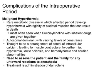 Complications of the Intraoperative
Period
Malignant Hyperthermia:
• Rare metabolic disease in which affected period develop
  hyperthermia with rigidity of skeletal muscles that can result
  in death
   o most often seen when Succinylcholine with inhalent drugs
     are given together
• Autosomal dominant with varying levels of penetrance
• Thought to be a derangement of contol of intracellular
  calcium, leading to muscle contracture, hyperthermia,
  hypoxemia, lactic acidosis, and hemodynamic and cardiac
  abnormalities
• Need to assess the patient and the family for any
  untoward reactions to anesthesia
• Treatment is administration of dantrolene
 