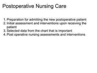 Postoperative Nursing Care

1. Preparation for admitting the new postoperative patient
2. Initial assessment and interventions upon receiving the
   patient
3. Selected data from the chart that is important
4. Post operative nursing assessments and interventions
 