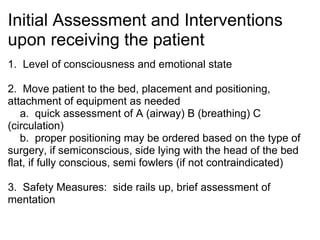 Initial Assessment and Interventions
upon receiving the patient
1. Level of consciousness and emotional state

2. Move patient to the bed, placement and positioning,
attachment of equipment as needed
   a. quick assessment of A (airway) B (breathing) C
(circulation)
   b. proper positioning may be ordered based on the type of
surgery, if semiconscious, side lying with the head of the bed
flat, if fully conscious, semi fowlers (if not contraindicated)

3. Safety Measures: side rails up, brief assessment of
mentation
 