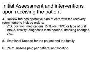 Initial Assessment and interventions
upon receiving the patient
4. Review the postoperative plan of care with the recovery
room nurse to include orders:
 • V/S, position, medications, IV fluids, NPO or type of oral
   intake, activity, diagnostic tests needed, dressing changes,
   etc...

5. Emotional Support for the patient and the family

6. Pain: Assess pain per patient, and location
 