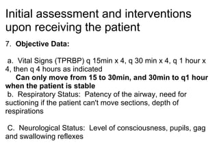 Initial assessment and interventions
upon receiving the patient
7. Objective Data:

 a. Vital Signs (TPRBP) q 15min x 4, q 30 min x 4, q 1 hour x
4, then q 4 hours as indicated
    Can only move from 15 to 30min, and 30min to q1 hour
when the patient is stable
 b. Respiratory Status: Patency of the airway, need for
suctioning if the patient can't move sections, depth of
respirations

C. Neurological Status: Level of consciousness, pupils, gag
and swallowing reflexes
 