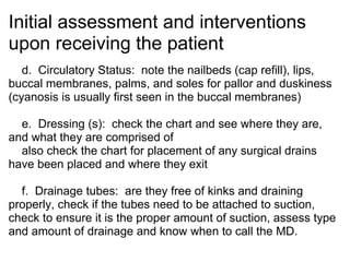 Initial assessment and interventions
upon receiving the patient
   d. Circulatory Status: note the nailbeds (cap refill), lips,
buccal membranes, palms, and soles for pallor and duskiness
(cyanosis is usually first seen in the buccal membranes)

  e. Dressing (s): check the chart and see where they are,
and what they are comprised of
  also check the chart for placement of any surgical drains
have been placed and where they exit

  f. Drainage tubes: are they free of kinks and draining
properly, check if the tubes need to be attached to suction,
check to ensure it is the proper amount of suction, assess type
and amount of drainage and know when to call the MD.
 