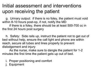 Initial assessment and interventions
upon receiving the patient
   g. Urinary output: if there is no foley, the patient must void
within 8-10 hours post-op, if not, notify the MD
      if there is a foley, there should be at least 500-700 cc in
the first 24 hours post surgery

   h. Safety: Side rails up, instruct the patient not to get out of
bed without help, ensure the call light and phone are within
reach, secure all tubes and lines properly to prevent
dislodgement and injury
      As the nurse, make sure to dangle the patient for 1-2
minutes the first time the patient gets up out of bed.

  i. Proper positioning and comfort
  j. Equipment
 