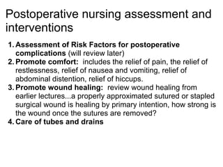 Postoperative nursing assessment and
interventions
1. Assessment of Risk Factors for postoperative
   complications (will review later)
2. Promote comfort: includes the relief of pain, the relief of
   restlessness, relief of nausea and vomiting, relief of
   abdominal distention, relief of hiccups.
3. Promote wound healing: review wound healing from
   earlier lectures...a properly approximated sutured or stapled
   surgical wound is healing by primary intention, how strong is
   the wound once the sutures are removed?
4. Care of tubes and drains
 