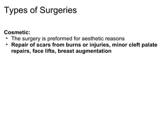Types of Surgeries

Cosmetic:
• The surgery is preformed for aesthetic reasons
• Repair of scars from burns or injuries, minor cleft palate
  repairs, face lifts, breast augmentation
 