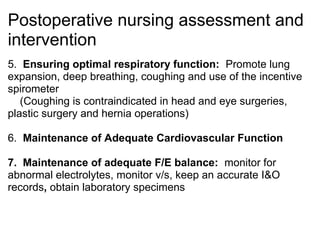 Postoperative nursing assessment and
intervention
5. Ensuring optimal respiratory function: Promote lung
expansion, deep breathing, coughing and use of the incentive
spirometer
   (Coughing is contraindicated in head and eye surgeries,
plastic surgery and hernia operations)

6. Maintenance of Adequate Cardiovascular Function

7. Maintenance of adequate F/E balance: monitor for
abnormal electrolytes, monitor v/s, keep an accurate I&O
records, obtain laboratory specimens
 