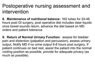 Postoperative nursing assessment and
intervention
8. Maintenance of nutritional balance: NG tubes for 24-48
hours post GI surgery, post operative diet includes clear liquids
once bowel sounds return, advance the diet based on MD
orders and patient tolerance

9. Return of Normal Urinary Function: assess for bladder
pain and distention (palpation and percussion), assess urinary
output, Notify MD if no urine output 6-8 hours post surgery, If
patient continues on bed rest, assist the patient into the normal
voiding position as possible, provide for adequate privacy (as
much as possible)
 