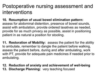 Postoperative nursing assessment and
interventions
10. Resumption of usual bowel elimination pattern:
assess for abdominal distention, presence of bowel sounds,
assist with ambulation, provide ordered laxatives as needed,
provide for as much privacy as possible, assist in positioning
patient in as natural a position for stooling.

11. Restoration of Mobility: assess the patient for the ability
to ambulate, remember to dangle the patient before walking,
assess the patient before, during and after ambulating, work
with PT, provide for adequate pain medicines if needed prior to
ambulating.

12. Reduction of anxiety and achievement of well-being
13. Discharge Planning: very teaching focused
 