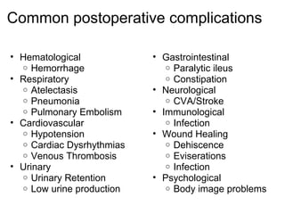 Common postoperative complications

• Hematological            • Gastrointestinal
  o Hemorrhage                o Paralytic ileus
• Respiratory                 o Constipation
  o Atelectasis            • Neurological
  o Pneumonia                 o CVA/Stroke
  o Pulmonary Embolism     • Immunological
• Cardiovascular              o Infection
  o Hypotension            • Wound Healing
  o Cardiac Dysrhythmias      o Dehiscence
  o Venous Thrombosis         o Eviserations
• Urinary                     o Infection
  o Urinary Retention      • Psychological
  o Low urine production      o Body image problems
 