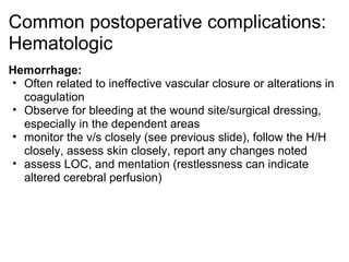 Common postoperative complications:
Hematologic
Hemorrhage:
• Often related to ineffective vascular closure or alterations in
  coagulation
• Observe for bleeding at the wound site/surgical dressing,
  especially in the dependent areas
• monitor the v/s closely (see previous slide), follow the H/H
  closely, assess skin closely, report any changes noted
• assess LOC, and mentation (restlessness can indicate
  altered cerebral perfusion)
 