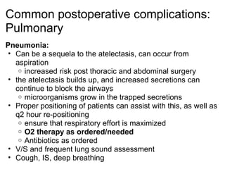Common postoperative complications:
Pulmonary
Pneumonia:
 • Can be a sequela to the atelectasis, can occur from
   aspiration
    o increased risk post thoracic and abdominal surgery
 • the atelectasis builds up, and increased secretions can
   continue to block the airways
    o microorganisms grow in the trapped secretions
 • Proper positioning of patients can assist with this, as well as
   q2 hour re-positioning
    o ensure that respiratory effort is maximized
    o O2 therapy as ordered/needed
    o Antibiotics as ordered
 • V/S and frequent lung sound assessment
 • Cough, IS, deep breathing
 