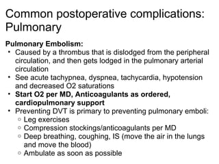 Common postoperative complications:
Pulmonary
Pulmonary Embolism:
 • Caused by a thrombus that is dislodged from the peripheral
   circulation, and then gets lodged in the pulmonary arterial
   circulation
 • See acute tachypnea, dyspnea, tachycardia, hypotension
   and decreased O2 saturations
 • Start O2 per MD, Anticoagulants as ordered,
   cardiopulmonary support
 • Preventing DVT is primary to preventing pulmonary emboli:
    o Leg exercises
    o Compression stockings/anticoagulants per MD
    o Deep breathing, coughing, IS (move the air in the lungs
      and move the blood)
    o Ambulate as soon as possible
 