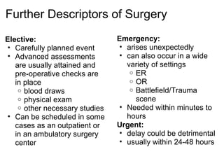 Further Descriptors of Surgery
Elective:                       Emergency:
 • Carefully planned event       • arises unexpectedly
 • Advanced assessments          • can also occur in a wide
   are usually attained and        variety of settings
   pre-operative checks are         o ER
   in place                         o OR
    o blood draws                   o Battlefield/Trauma
    o physical exam                   scene
    o other necessary studies    • Needed within minutes to
 • Can be scheduled in some        hours
   cases as an outpatient or    Urgent:
   in an ambulatory surgery      • delay could be detrimental
   center                        • usually within 24-48 hours
 