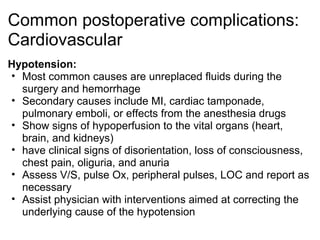 Common postoperative complications:
Cardiovascular
Hypotension:
• Most common causes are unreplaced fluids during the
  surgery and hemorrhage
• Secondary causes include MI, cardiac tamponade,
  pulmonary emboli, or effects from the anesthesia drugs
• Show signs of hypoperfusion to the vital organs (heart,
  brain, and kidneys)
• have clinical signs of disorientation, loss of consciousness,
  chest pain, oliguria, and anuria
• Assess V/S, pulse Ox, peripheral pulses, LOC and report as
  necessary
• Assist physician with interventions aimed at correcting the
  underlying cause of the hypotension
 