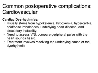 Common postoperative complications:
Cardiovascular
Cardiac Dysrhythmias:
• Usually stems from hypokalemia, hypoxemia, hypercarbia,
  acid/base imbalances, underlying heart disease, and
  circulatory instability.
• Need to assess V/S, compare peripheral pulse with the
  heart sounds heard.
• Treatment involves resolving the underlying cause of the
  dysrhythmia
 