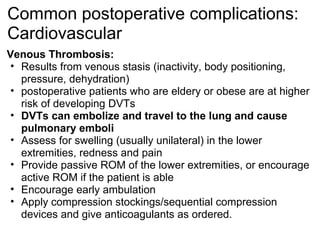 Common postoperative complications:
Cardiovascular
Venous Thrombosis:
 • Results from venous stasis (inactivity, body positioning,
   pressure, dehydration)
 • postoperative patients who are eldery or obese are at higher
   risk of developing DVTs
 • DVTs can embolize and travel to the lung and cause
   pulmonary emboli
 • Assess for swelling (usually unilateral) in the lower
   extremities, redness and pain
 • Provide passive ROM of the lower extremities, or encourage
   active ROM if the patient is able
 • Encourage early ambulation
 • Apply compression stockings/sequential compression
   devices and give anticoagulants as ordered.
 