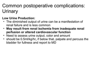 Common postoperative complications:
Urinary
Low Urine Production:
 • The diminished output of urine can be a manifestation of
   renal failure and is less common
 • May result from renal ischemia from inadequate renal
   perfusion or altered cardiovascular function
 • Need to assess urine output, color and amount
 • should be 0.5ml/kg/hr, if below that, palpate and percuss the
   bladder for fullness and report to MD
 