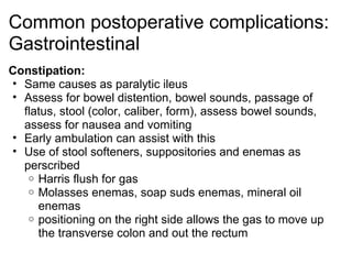 Common postoperative complications:
Gastrointestinal
Constipation:
• Same causes as paralytic ileus
• Assess for bowel distention, bowel sounds, passage of
  flatus, stool (color, caliber, form), assess bowel sounds,
  assess for nausea and vomiting
• Early ambulation can assist with this
• Use of stool softeners, suppositories and enemas as
  perscribed
   o Harris flush for gas
   o Molasses enemas, soap suds enemas, mineral oil
     enemas
   o positioning on the right side allows the gas to move up
     the transverse colon and out the rectum
 