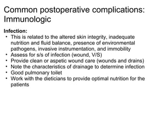 Common postoperative complications:
Immunologic
Infection:
 • This is related to the altered skin integrity, inadequate
   nutrition and fluid balance, presence of environmental
   pathogens, invasive instrumentation, and immobility
 • Assess for s/s of infection (wound, V/S)
 • Provide clean or aspetic wound care (wounds and drains)
 • Note the characteristics of drainage to determine infection
 • Good pulmonary toilet
 • Work with the dieticians to provide optimal nutrition for the
   patients
 
