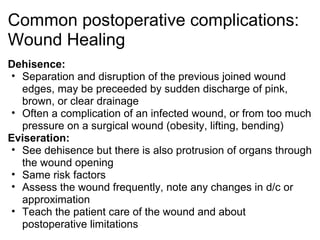 Common postoperative complications:
Wound Healing
Dehisence:
 • Separation and disruption of the previous joined wound
   edges, may be preceeded by sudden discharge of pink,
   brown, or clear drainage
 • Often a complication of an infected wound, or from too much
   pressure on a surgical wound (obesity, lifting, bending)
Eviseration:
 • See dehisence but there is also protrusion of organs through
   the wound opening
 • Same risk factors
 • Assess the wound frequently, note any changes in d/c or
   approximation
 • Teach the patient care of the wound and about
   postoperative limitations
 