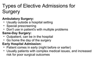 Types of Elective Admissions for
Surgery
Ambulatory Surgery:
 • Usually outside a hospital setting
 • Special prescreening
 • Don't use in patient's with multiple problems
Same-Day Surgery:
 • Outpatient, can be in the hospital
 • Go home the day of the surgery
Early Hospital Admission:
 • Patient comes in early (night before or earlier)
 • Usually patients with complex medical issues, and increased
   risk for poor surgical outcomes
 