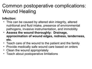 Common postoperative complications:
Wound Healing
Infection:
 • This can be caused by altered skin integrity, altered
   nutritional and fluid intake, presence of environmental
   pathogens, invasive instrumentation, and immobility
 • Assess the wound thoroughly: Drainage,
   approximation of wound edges, redness, tenderness,
   etc.
 • Teach care of the wound to the patient and the family
 • Provide medically safe wound care based on orders
 • Clean the wound appropriately
 • Teach about postoperative limitations
 