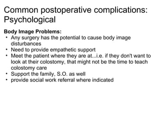 Common postoperative complications:
Psychological
Body Image Problems:
• Any surgery has the potential to cause body image
  disturbances
• Need to provide empathetic support
• Meet the patient where they are at...i.e. if they don't want to
  look at their colostomy, that might not be the time to teach
  colostomy care
• Support the family, S.O. as well
• provide social work referral where indicated
 