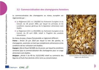 11
Techniquesdeproduction,valorisationdechampignonsforestiers
3.2 Commercialisation des champignons forestiers
La commercialisation des champignons au niveau européen est
réglementée par :
➤ Le Règlement (CE) n.o 178/2002 du Parlement Européen et du
Conseil, du 28 janvier 2002, par lequel les principes et les
conditions requises généraux de la législation alimentaire sont
établis.
➤ Le Règlement (CE) n.o 852/2004, du Parlement Européen et du
Conseil, du 29 avril 2004, relatif à l’hygiène des produits
alimentaires.
Au niveau du pays, chaque État possède un règlement différent :
France : Article 24 juin 2014 par lequel la liste des plantes, et
champignons, autorisées en tant que compléments alimentaires et les
conditions de leur utilisation sont établies.
Espagne : Décret Royal 30/2009, du 16 janvier, par lequel les conditions
sanitaires pour la commercialisation des champignons pour un usage
alimentaire sont établies.
Belgique : Article 3 du RD du 11/12/1992 relatif au commerce des
légumes et fruits frais destinés à être remis au consommateur.
Commercialisation de Cantharellus cibarius en
magasin sans identification
 