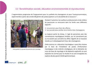13
Techniquesdeproduction,valorisationdechampignonsforestiers
3.3 Sensibilisation sociale, éducation environnementale et mycotourisme
L’augmentation progressive de l’engouement pour la cueillette de champignons et pour l’autoconsommation,
expérimentée à partir des années 80 génère des préoccupations sur la durabilité de la ressource k
.
Pendant l’automne, les cueilleurs professionnels et des milliers
de passionnés se retrouvent dans les forêts avec différents
objectifs :
➤ Les premiers pour faire des affaires
➤ Les seconds pour profiter de la forêt et des champignons
La majeure partie du temps, il s’agit de personnes avec des
connaissances mycologiques limitées, qui ne connaissent pas
ou ne veulent pas connaître les effets négatifs de la mauvaise
récolte sur le développement futur des champignons.
Cette carence en « éducation mycologique » peut être résolue
par le biais de l’installation de postes d’information
mycologique à des endroits stratégiques, de la réalisation de
cours de base de mycologie et de dépliants explicatifs où sont
exposées les normes pour la récolte et où sont enseignées les
espèces de plus grand intérêt gastronomique.
Visite guidée d’un groupe de passionnés de la mycologie
 