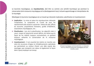 14
Techniquesdeproduction,valorisationdechampignonsforestiers
Le tourisme mycologique, ou mycotourisme, doit être vu comme une activité touristique qui promeut la
conservation de la ressource mycologique et le développement local, incluant apprentissage et interprétation de
la mycologie.
Développer le tourisme mycologique est un travail qui nécessite implication, planification et investissement :
➤ Implication : La mise en place du mycotourisme nécessite
l’implication, le compromis et l’unité de tous les
représentants des secteurs concernés : hôtels de ville, offices
du tourisme, propriétaires forestiers, guilde d’hôtellerie,
associations mycologiques, etc...
➤ Planification : Lors de la planification, les objectifs visés à
court, moyen et long terme seront définis, de même que la
façon de les réaliser toujours correctement, en gardant
toujours présente la conservation de la ressource
mycologique.
➤ Investissement : Il est essentiel de mettre en marche une
série de structures d’appui et d’établissements spécialisés
qui permettent au visiteur d’avoir une idée exacte des
avantages que comporte son séjour et également la façon
dont il peut employer son temps.
Artisanat mycologique commercialisé dans un restaurant
inscrit au réseau de restaurants mycologiques de Soria
(Castilla y León)
 