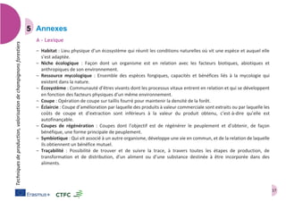 17
Techniquesdeproduction,valorisationdechampignonsforestiers
Annexes
A – Lexique
– Habitat : Lieu physique d’un écosystème qui réunit les conditions naturelles où vit une espèce et auquel elle
s’est adaptée.
– Niche écologique : Façon dont un organisme est en relation avec les facteurs biotiques, abiotiques et
anthropiques de son environnement.
– Ressource mycologique : Ensemble des espèces fongiques, capacités et bénéfices liés à la mycologie qui
existent dans la nature.
– Écosystème : Communauté d’êtres vivants dont les processus vitaux entrent en relation et qui se développent
en fonction des facteurs physiques d’un même environnement.  
– Coupe : Opération de coupe sur taillis fourré pour maintenir la densité de la forêt.
– Éclaircie : Coupe d’amélioration par laquelle des produits à valeur commerciale sont extraits ou par laquelle les
coûts de coupe et d’extraction sont inférieurs à la valeur du produit obtenu, c’est-à-dire qu’elle est
autofinançable.
– Coupes de régénération : Coupes dont l’objectif est de régénérer le peuplement et d’obtenir, de façon
bénéfique, une forme principale de peuplement.
– Symbiotique : Qui vit associé à un autre organisme, développe une vie en commun, et de la relation de laquelle
ils obtiennent un bénéfice mutuel.
– Traçabilité : Possibilité de trouver et de suivre la trace, à travers toutes les étapes de production, de
transformation et de distribution, d’un aliment ou d’une substance destinée à être incorporée dans des
aliments.
 