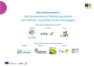 20
Techniquesdeproduction,valorisationdechampignonsforestiers
Plus d’informations ?
Voici les partenaires d’eforOwn qui peuvent
vous informer, vous former et vous accompagner
Vous êtes propriétaire forestier
En Belgique En Espagne En France
Vous êtes étudiant ou enseignant
En Belgique En Espagne En France
 