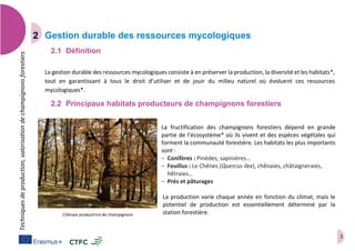 2
Techniquesdeproduction,valorisationdechampignonsforestiers
Gestion durable des ressources mycologiques
2.1 Définition
La gestion durable des ressources mycologiques consiste à en préserver la production, la diversité et les habitats*,
tout en garantissant à tous le droit d’utiliser et de jouir du milieu naturel où évoluent ces ressources
mycologiques*.
2.2 Principaux habitats producteurs de champignons forestiers
La fructification des champignons forestiers dépend en grande
partie de l’écosystème* où ils vivent et des espèces végétales qui
forment la communauté forestière. Les habitats les plus importants
sont :
– Conifères : Pinèdes, sapinières…
– Feuillus : Le Chênes (Quercus ilex), chênaies, châtaigneraies,
hêtraies…
– Prés et pâturages
La production varie chaque année en fonction du climat, mais le
potentiel de production est essentiellement déterminé par la
station forestière.Chênaie productrice de champignons
 